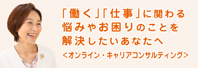 「働く」「仕事」に関わる悩みやお困りのことを解決したいあなたへ＜オンライン・キャリアコンサルティング＞